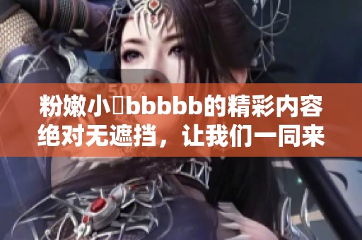 粉嫩小泬bbbbb的精彩内容绝对无遮挡，让我们一同来探讨其中的魅力所在