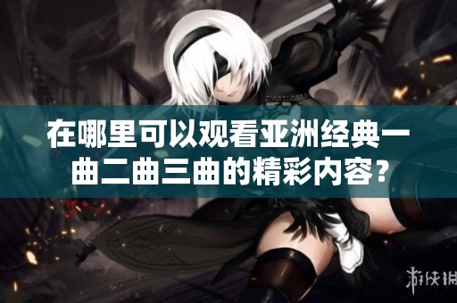 在哪里可以观看亚洲经典一曲二曲三曲的精彩内容？
