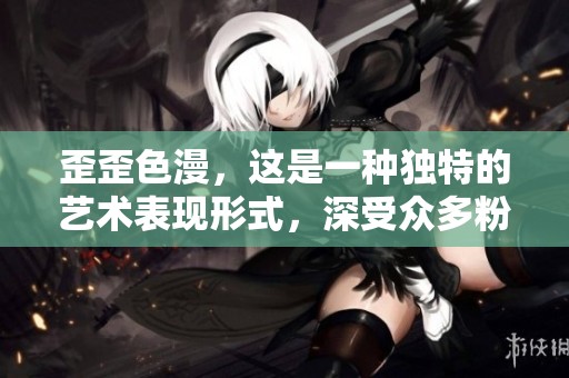 歪歪色漫，这是一种独特的艺术表现形式，深受众多粉丝喜爱