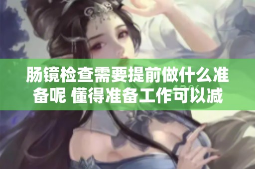 肠镜检查需要提前做什么准备呢 懂得准备工作可以减少不适感