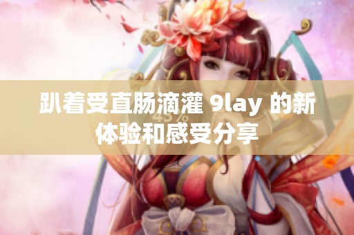趴着受直肠滴灌 9lay 的新体验和感受分享
