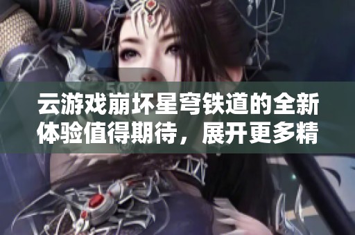 云游戏崩坏星穹铁道的全新体验值得期待，展开更多精彩冒险之旅