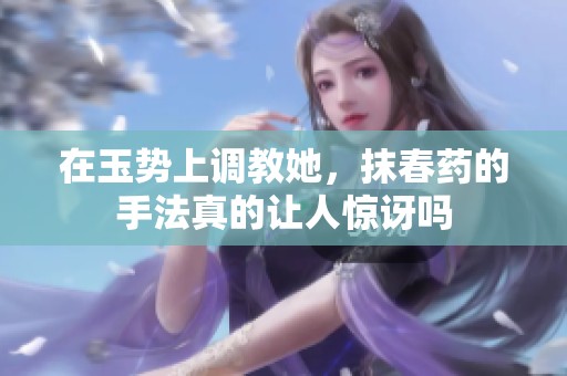在玉势上调教她，抹春药的手法真的让人惊讶吗