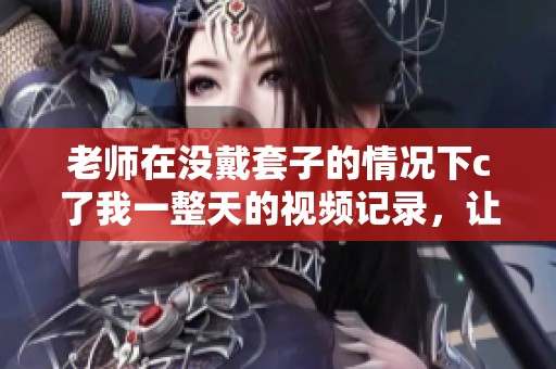 老师在没戴套子的情况下c了我一整天的视频记录，让我难以忘怀