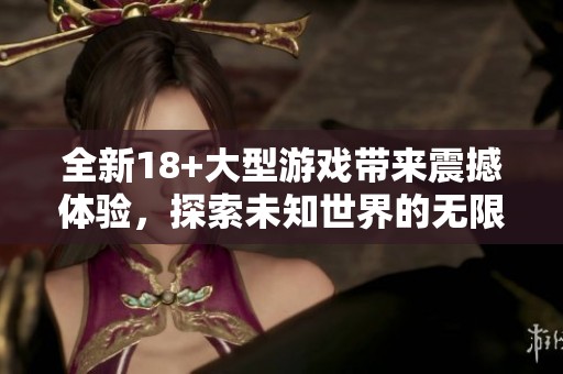全新18+大型游戏带来震撼体验，探索未知世界的无限可能性