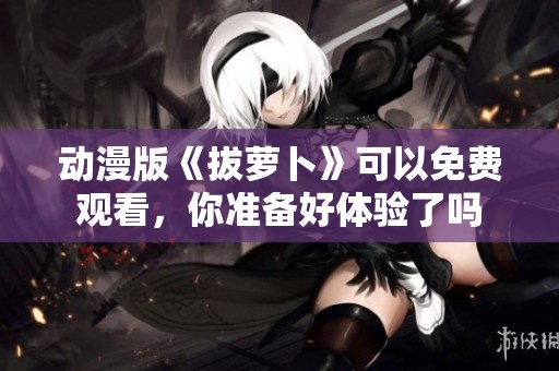 动漫版《拔萝卜》可以免费观看，你准备好体验了吗