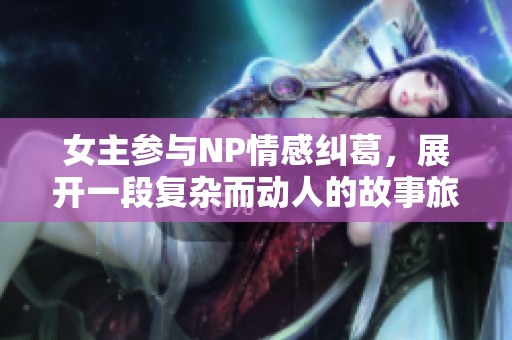 女主参与NP情感纠葛，展开一段复杂而动人的故事旅程