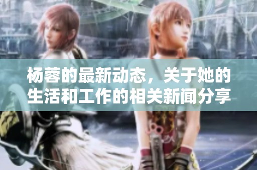 杨蓉的最新动态，关于她的生活和工作的相关新闻分享