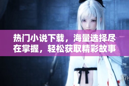 热门小说下载，海量选择尽在掌握，轻松获取精彩故事体验