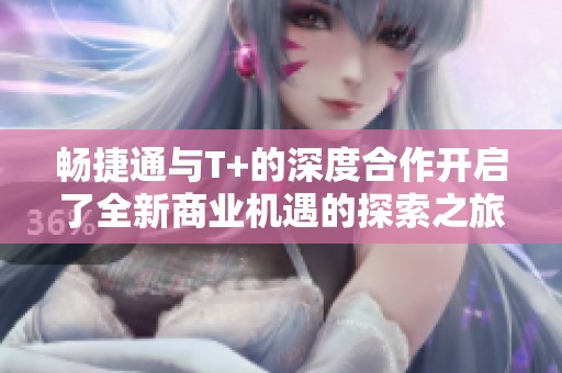 畅捷通与T+的深度合作开启了全新商业机遇的探索之旅