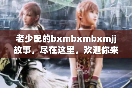 老少配的bxmbxmbxmjj故事，尽在这里，欢迎你来一探究竟。