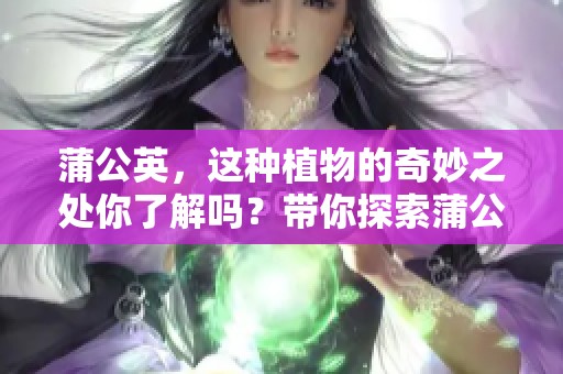 蒲公英，这种植物的奇妙之处你了解吗？带你探索蒲公英的用处与奥秘！