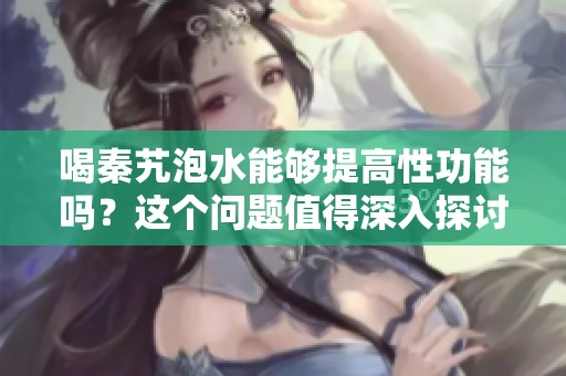 喝秦艽泡水能够提高性功能吗？这个问题值得深入探讨一下。