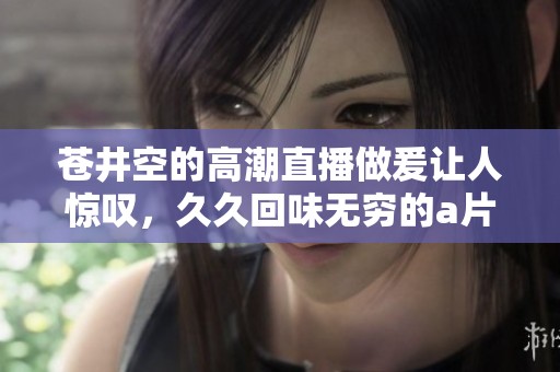 苍井空的高潮直播做爰让人惊叹，**回味无穷的**内容引人关注