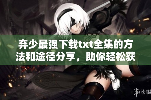 弃少最强下载txt全集的方法和途径分享，助你轻松获取最强弃少内容