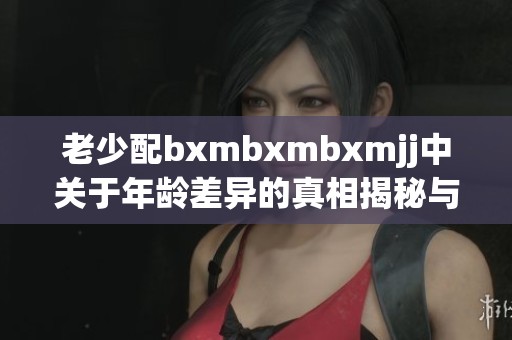 老少配bxmbxmbxmjj中关于年龄差异的真相揭秘与讨论