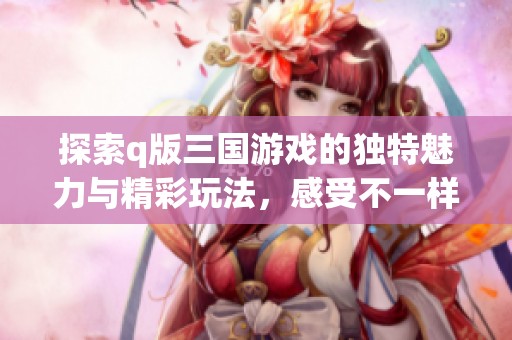 探索q版三国游戏的独特魅力与精彩玩法，感受不一样的游戏体验