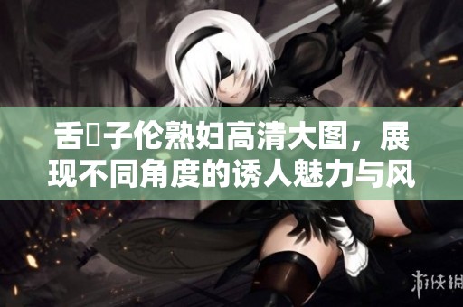 舌乚子伦**高清大图，展现不同角度的诱人魅力与风情