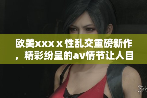 欧美xxxⅹ性乱交重磅新作，精彩纷呈的**情节让人目不暇接
