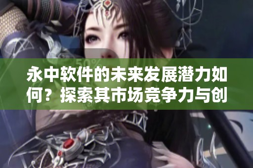 永中软件的未来发展潜力如何？探索其市场竞争力与创新之路