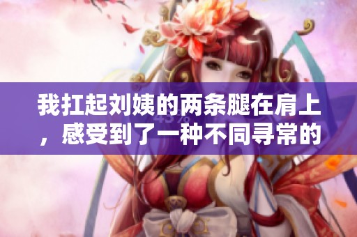 我扛起刘姨的两条腿在肩上，感受到了一种不同寻常的经历