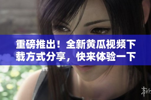 重磅推出！全新黄瓜视频下载方式分享，快来体验一下吧！」