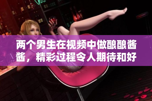 两个男生在视频中做酿酿酱酱，精彩过程令人期待和好奇