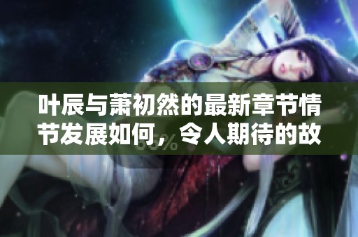 叶辰与萧初然的最新章节情节发展如何，令人期待的故事即将揭晓