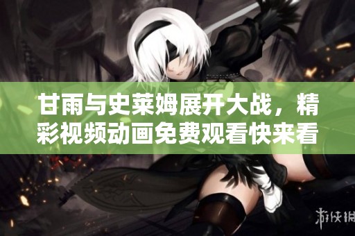 甘雨与史莱姆展开大战，精彩视频动画免费观看快来看看吧