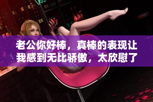 老公你好棒，真棒的表现让我感到无比骄傲，太欣慰了！