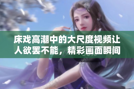 床戏高潮中的大尺度视频让人欲罢不能，精彩画面瞬间引发共鸣
