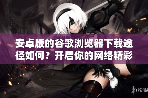 安卓版的谷歌浏览器下载途径如何？开启你的网络精彩体验吧