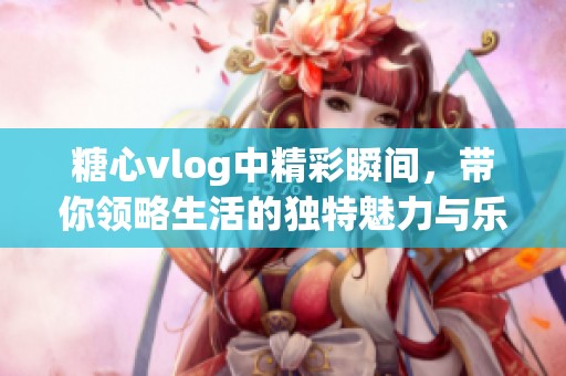 糖心vlog中精彩瞬间，带你领略生活的独特魅力与乐趣