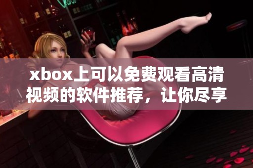 xbox上可以免费观看高清视频的软件推荐，让你尽享精彩影片的无限乐趣
