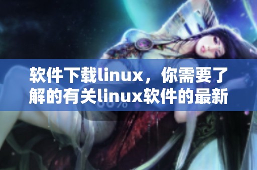 软件下载linux，你需要了解的有关linux软件的最新推荐与选择