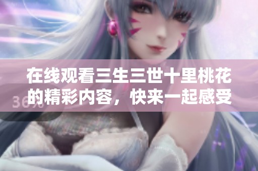 在线观看三生三世十里桃花的精彩内容，快来一起感受这段传奇爱情吧