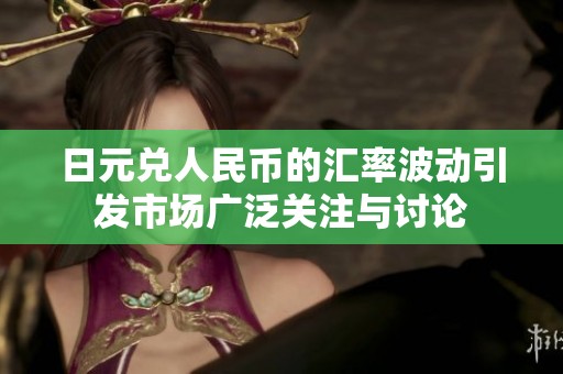 日元兑人民币的汇率波动引发市场广泛关注与讨论