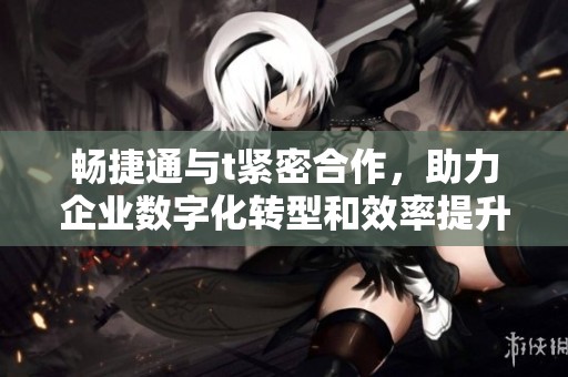 畅捷通与t紧密合作，助力企业数字化转型和效率提升
