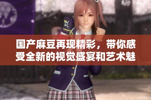 国产麻豆再现精彩，带你感受全新的视觉盛宴和艺术魅力。