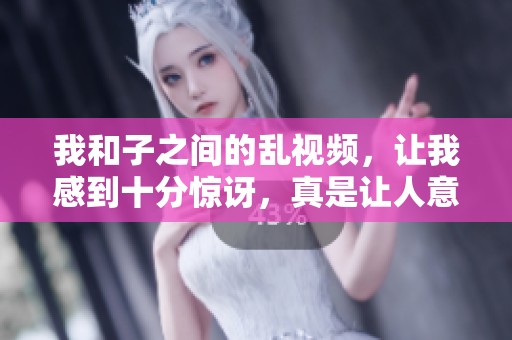 我和子之间的乱视频，让我感到十分惊讶，真是让人意想不到的情节。