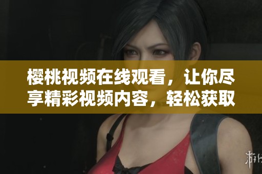 樱桃视频在线观看，让你尽享精彩视频内容，轻松获取娱乐体验