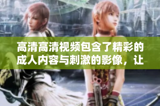 高清高清视频包含了精彩的**内容与刺激的影像，让你享受不一样的体验