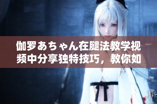 伽罗あちゃん在腿法教学视频中分享独特技巧，教你如何提升腿部力量