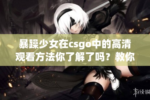 暴躁少女在csgo中的高清观看方法你了解了吗？教你具体如何操作！