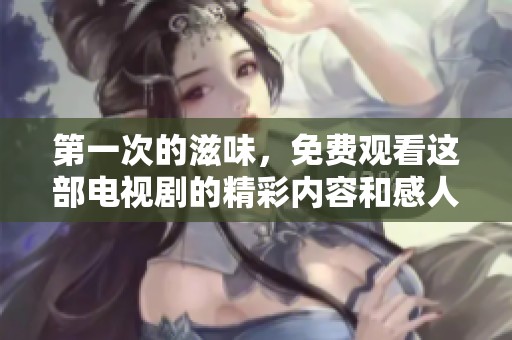 第一次的滋味，免费观看这部电视剧的精彩内容和感人故事