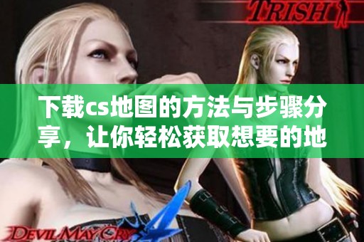 下载cs地图的方法与步骤分享，让你轻松获取想要的地图资源