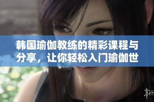 韩国瑜伽教练的精彩课程与分享，让你轻松入门瑜伽世界