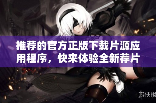 推荐的官方正版下载片源应用程序，快来体验全新荐片乐趣吧
