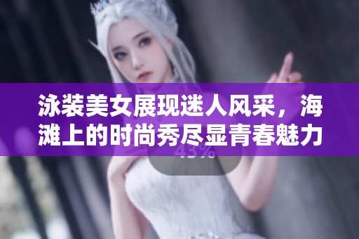 泳装美女展现迷人风采，海滩上的时尚秀尽显青春魅力