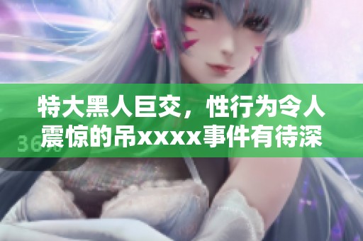 特大黑人巨交，性行为令人震惊的吊xxxx事件有待深入探讨